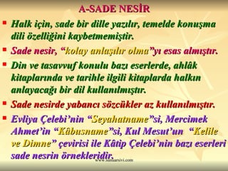 A-SADE NESİR Halk için, sade bir dille yazılır, temelde konuşma dili özelliğini kaybetmemiştir. Sade nesir, “ kolay anlaşılır olma ”yı  esas almıştır. Din ve tasavvuf konulu bazı eserlerde, ahlâk kitaplarında ve tarihle ilgili kitaplarda halkın anlayacağı bir dil kullanılmıştır. Sade nesirde yabancı sözcükler az kullanılmıştır. Evliya Çelebi’nin “ Seyahatname ”si, Mercimek Ahmet’in “ Kâbusname ”si, Kul Mesut’un  “ Kelile ve Dimne ” çevirisi ile Kâtip Çelebi’nin bazı eserleri sade nesrin örnekleridir.   