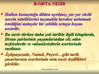 B-ORTA NESİR Halkın konuştuğu dilden ayrılmış, yer yer süslü nesrin niteliklerini taşımakla beraber anlatmak istediğini anlaşılır bir şekilde ortaya koyan nesirdir. Bu nesir türüne daha çok tarihle ilgili kitaplarda, Divan şairlerinin yaşamlarından söz eden tezkirelerde ve vakanüvistlerin eserlerinde rastlanır. Âşıkpaşazade, Naimâ, Peçevî…gibi tarih yazarlarının eserlerinde orta nesir özellikleri görülür. 