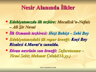 Nesir Alanında İlkler Edebiyatımızda ilk tezkire:  Mecalisü’n-Nefais – Ali Şir Nevai İlk Osmanlı tezkiresi:  Heşt Behişt – Sehi Bey Edebiyatımızdaki ilk rapor örneği:   Koçi Bey Risalesi 4.Murat’a sunuldu. Divan nesrinin son örneği:   Sefaretname – Yirmi Sekiz Mehmet Çelebi(18.yy.) 