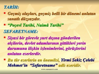 TARİH: Geçmiş olayları, geçmiş belli bir dönemi anlatan sanatlı düzyazıdır. “ Peçevî Tarihi, Naimâ Tarihi” SEFARETNAME: Siyasi bir görevle yurt dışına gönderilen elçilerin, devlet adamlarının gittikleri yerin durumuna ilişkin izlenimlerini, görüşlerini anlatan eserlerdir. Bu tür eserlerin en önemlisi,  Yirmi Sekiz Çelebi Mehmet’in  “Sefaretname”  adlı eseridir. 