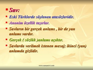 Sav: Eski Türklerde söylenen atasözleridir. Anonim özellik taşırlar. Savların bir gerçek anlamı , bir de yan anlamı vardır. Gerçek ( sözlük )anlamı açıktır. Savlarda verilmek istenen mesaj; ikinci (yan) anlamda gizlidir. 