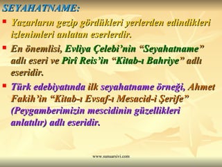 SEYAHATNAME: Yazarların gezip gördükleri yerlerden edindikleri izlenimleri anlatan eserlerdir. En önemlisi,  Evliya Çelebi’nin  “ Seyahatname ” adlı eseri ve  Pirî Reis’in  “ Kitab-ı Bahriye ” adlı eseridir. Türk edebiyatında  ilk  seyahatname örneği,  Ahmet Fakih’in “Kitab-ı Evsaf-ı Mesacid-i Şerife”  (Peygamberimizin mescidinin güzellikleri  anlatılır) adlı eseridir. 