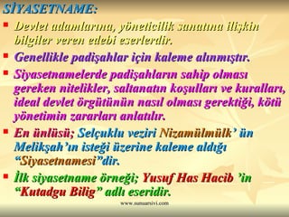 SİYASETNAME: Devlet adamlarına, yöneticilik sanatına ilişkin bilgiler veren edebi eserlerdir. Genellikle padişahlar için kaleme alınmıştır. Siyasetnamelerde padişahların sahip olması gereken nitelikler, saltanatın koşulları ve kuralları, ideal devlet örgütünün nasıl olması gerektiği, kötü yönetimin zararları anlatılır. En ünlüsü;  Selçuklu veziri  Nizamülmülk ’ ün Melikşah’ın isteği üzerine kaleme aldığı “ Siyasetnamesi ”dir. İlk siyasetname örneği;  Yusuf Has Hacib  ’in “ Kutadgu Bilig ” adlı eseridir. 