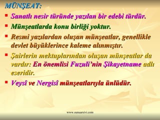 MÜNŞEAT: Sanatlı nesir türünde yazılan bir edebi türdür. Münşeatlarda konu birliği yoktur. Resmi yazılardan oluşan münşeatlar, genellikle devlet büyüklerince kaleme alınmıştır. Şairlerin mektuplarından oluşan münşeatlar da vardır:  En önemlisi  Fuzuli ’nin  Şikayetname  adlı eseridir. Veysî  ve  Nergisî  münşeatlarıyla ünlüdür. 