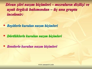 Divan şiiri nazım biçimleri – mısraların dizilişi ve uyak örgüsü bakımından – üç ana grupta incelenir: Beyitlerle kurulan nazım biçimleri Dörtlüklerle kurulan nazım biçimleri Bentlerle kurulan nazım biçimleri 