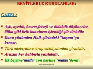 BEYİTLERLE KURULANLAR: GAZEL: Aşk, ayrılık, hasret,felsefi ve didaktik düşünceler, ölüm gibi lirik konuların işlendiği şiir türüdür.  Konu yönünden Halk şiirindeki “koşma”ya benzer. Türk edebiyatına Arap edebiyatından girmiştir.   Aruzun her kalıbıyla yazılabilir. İlk beytine‘ matla ’ son beytine ‘ makta ’denir.  