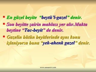 En güzel beyite  “ beytü’l-gazel ” denir.   Son beyitte şairin mahlası yer alır.Makta beytine “ Tac-beyit ” de denir.  Gazelin bütün beyitlerinde aynı konu işleniyorsa buna “ yek-ahenk gazel ” denir.   