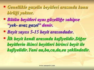 Genellikle gazelin beyitleri arasında konu birliği yoktur. Bütün beyitleri aynı güzelliğe sahipse “ yek- avaz gazel ” denir.   Beyit sayısı 5-15 beyit arasındadır.  İlk beyit kendi arasında kafiyelidir.Diğer beyitlerin ikinci beyitleri birinci beyit ile kafiyelidir.Yani aa,ba,ca,da,ea şeklindedir. 