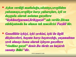 Aşkın verdiği mutluluğu,sıkıntıyı,sevgiliden yakınmayı,sevgiliye karşı yakarışları, içli ve duygulu olarak anlatan gazellere “ âşıkâne(garami,lirik)gazel ”   adı verilir.Divan edebiyatında bu alanın tek temsilcisi  Fuzûli ’dir. Genellikle içkiyi, içki zevkini, içki ile ilgili düşünceleri, hayata karşı kayıtsızlığı, yaşamaktan zevk almayı konu olarak işleyen gazellere “ rindâne gazel ” denir.Bu türde en başarılı sanatçı  Bâki ’’dir. 