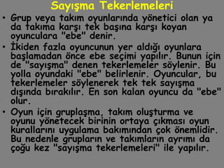 Sayışma Tekerlemeleri
• Grup veya takım oyunlarında yönetici olan ya
  da takıma karşı tek başına karşı koyan
  oyunculara "ebe" denir.
• İkiden fazla oyuncunun yer aldığı oyunlara
  başlamadan önce ebe seçimi yapılır. Bunun için
  de "sayışma" denen tekerlemeler söylenir. Bu
  yolla oyundaki "ebe" belirlenir. Oyuncular, bu
  tekerlemeler söylenerek tek tek sayışma
  dışında bırakılır. En son kalan oyuncu da "ebe"
  olur.
• Oyun için gruplaşma, takım oluşturma ve
  oyunu yönetecek birinin ortaya çıkması oyun
  kurallarını uygulama bakımından çok önemlidir.
  Bu nedenle grupların ve takımların ayrımı da
  çoğu kez "sayışma tekerlemeleri" ile yapılır.
 
