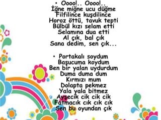 • Oooo!.. Oooo!..
 İğne miğne ucu düğme
  Filfilince kuşdilince
Horoz öttü, tavuk tepti
 Bülbül kızı selam etti
   Selamına dua etti
     Al çık, bal çık
Sana dedim, sen çık...

 • Portakalı soydum
   Başucuma koydum
Ben bir yalan uydurdum
    Duma duma dum
      Kırmızı mum
    Dolapta pekmez
    Yala yala bitmez
   Ayşecik cik cik cik
  Fatmacık cık cık cık
  Sen bu oyundan çık
 