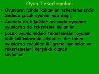 Oyun Tekerlemeleri
• Oyunların içinde kullanılan tekerlemelerdir.
  Sadece çocuk oyunlarında değil,
• Anadolu'da büyükler arasında oynanan
  oyunlarda da tekerleme kullanılır.
• Çocuk oyunlarındaki tekerlemeler oyunun
  belli bölümlerinde söylenir. Bir takım
  oyunlarda çocuklar iki gruba ayrılırlar ve
  tekerlemeleri karşılıklı olarak
  söylerler.
 