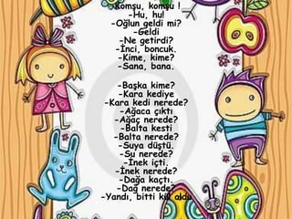 -Komşu, komşu !
      -Hu, hu!
  -Oğlun geldi mi?
       -Geldi
    -Ne getirdi?
   -İnci, boncuk.
   -Kime, kime?
   -Sana, bana.

    -Başka kime?
    -Kara kediye
 -Kara kedi nerede?
     -Ağaca çıktı
   -Ağaç nerede?
     -Balta kesti
   -Balta nerede?
    -Suya düştü.
    -Su nerede?
      -İnek içti.
   -İnek nerede?
    -Dağa kaçtı.
    -Dağ nerede?
-Yandı, bitti kül oldu
 