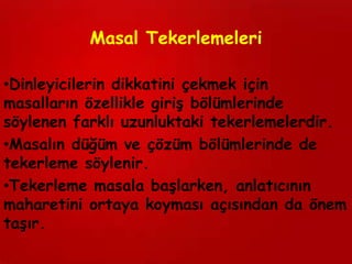 Masal Tekerlemeleri

•Dinleyicilerin dikkatini çekmek için
masalların özellikle giriş bölümlerinde
söylenen farklı uzunluktaki tekerlemelerdir.
•Masalın düğüm ve çözüm bölümlerinde de
tekerleme söylenir.
•Tekerleme masala başlarken, anlatıcının
maharetini ortaya koyması açısından da önem
taşır.
 