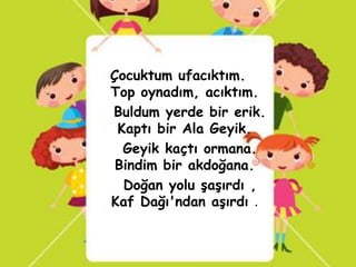 Çocuktum ufacıktım.
Top oynadım, acıktım.
Buldum yerde bir erik.
 Kaptı bir Ala Geyik.
  Geyik kaçtı ormana.
 Bindim bir akdoğana.
  Doğan yolu şaşırdı ,
Kaf Dağı'ndan aşırdı .
 