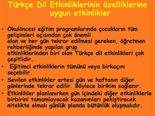 Türkçe Dil Etkinliklerinin özelliklerine
             uygun etkinlikler
• Okulöncesi eğitim programlarında çocukların tüm
  gelişimleri açısından çok önemli
  olan ve her gün tekrar edilmesi gereken, öğretmen
  rehberliğinde yapılan grup
  etkinliklerinden biri olan Türkçe dil etkinlikleri çok
  çeşitlidir.
• Eğitimci etkinliklerin tümünü veya birkaçını
  seçebilir.
• Sevilen etkinlikler ertesi gün ve haftanın diğer
  günlerinde tekrar edilir. Böylece birikim sağlanır.
• Etkinlikler planlanırken gün içindeki diğer etkinliklerle
  birbirini tamamlayacak kazanımları pekiştirecek
  nitelikte olmalı günlük planda bütünlük oluşmalıdır.
 