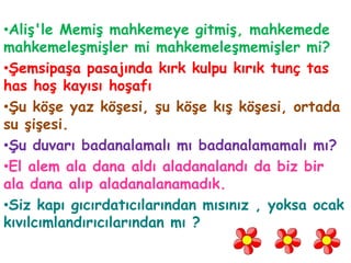 •Aliş'le Memiş mahkemeye gitmiş, mahkemede
mahkemeleşmişler mi mahkemeleşmemişler mi?
•Şemsipaşa pasajında kırk kulpu kırık tunç tas
has hoş kayısı hoşafı
•Şu köşe yaz köşesi, şu köşe kış köşesi, ortada
su şişesi.
•Şu duvarı badanalamalı mı badanalamamalı mı?
•El alem ala dana aldı aladanalandı da biz bir
ala dana alıp aladanalanamadık.
•Siz kapı gıcırdatıcılarından mısınız , yoksa ocak
kıvılcımlandırıcılarından mı ?
 