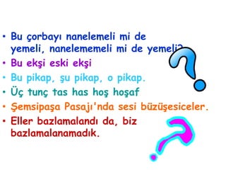 • Bu çorbayı nanelemeli mi de
  yemeli, nanelememeli mi de yemeli?
• Bu ekşi eski ekşi
• Bu pikap, şu pikap, o pikap.
• Üç tunç tas has hoş hoşaf
• Şemsipaşa Pasajı'nda sesi büzüşesiceler.
• Eller bazlamalandı da, biz
  bazlamalanamadık.
 