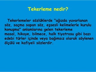 Tekerleme nedir?

  Tekerlemeler sözlüklerde "ağızda yuvarlanan
söz, saçma sapan söz, eşsesli kelimelerle kurulu
konuşma" anlamlarına gelen tekerleme
masal, hikaye, bilmece, halk tiyatrosu gibi bazı
edebi türler içinde veya bağımsız olarak söylenen
ölçülü ve kafiyeli sözlerdir.
 