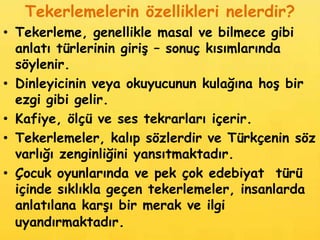 Tekerlemelerin özellikleri nelerdir?
• Tekerleme, genellikle masal ve bilmece gibi
  anlatı türlerinin giriş – sonuç kısımlarında
  söylenir.
• Dinleyicinin veya okuyucunun kulağına hoş bir
  ezgi gibi gelir.
• Kafiye, ölçü ve ses tekrarları içerir.
• Tekerlemeler, kalıp sözlerdir ve Türkçenin söz
  varlığı zenginliğini yansıtmaktadır.
• Çocuk oyunlarında ve pek çok edebiyat türü
  içinde sıklıkla geçen tekerlemeler, insanlarda
  anlatılana karşı bir merak ve ilgi
  uyandırmaktadır.
 