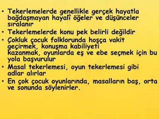 • Tekerlemelerde genellikle gerçek hayatla
  bağdaşmayan hayalî öğeler ve düşünceler
  sıralanır
• Tekerlemelerde konu pek belirli değildir
• Çokluk çocuk folklorunda hoşça vakit
  geçirmek, konuşma kabiliyeti
  kazanmak, oyunlarda eş ve ebe seçmek için bu
  yola başvurulur
• Masal tekerlemesi, oyun tekerlemesi gibi
  adlar alırlar
• En çok çocuk oyunlarında, masalların baş, orta
  ve sonunda söylenirler.
 