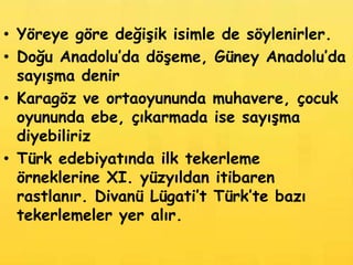 • Yöreye göre değişik isimle de söylenirler.
• Doğu Anadolu’da döşeme, Güney Anadolu’da
  sayışma denir
• Karagöz ve ortaoyununda muhavere, çocuk
  oyununda ebe, çıkarmada ise sayışma
  diyebiliriz
• Türk edebiyatında ilk tekerleme
  örneklerine XI. yüzyıldan itibaren
  rastlanır. Divanü Lügati’t Türk’te bazı
  tekerlemeler yer alır.
 
