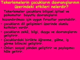 Tekerlemelerin çocukların davranışlarının
       üzerindeki etkileri nelerdir?
  Tekerlemeler çocuklara bilişsel,işitsel ve
  psikomotor boyutlu davranışların
 kazandırılması için uygun fırsatlar yaratabilir.
• çocukların dil gelişimleri üzerinde olumlu
  katkıları vardır.
• çocukların zekâ, bilgi, duygu ve davranışlarını
  geliştirir.
• Çocuklardaki birlikte öğrenme, gülme, iş
  görme bilincini geliştirir.
• Onları sosyal yönden geliştirir ve paylaşımcı
  hâle getirir.
 