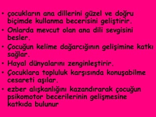 • çocukların ana dillerini güzel ve doğru
  biçimde kullanma becerisini geliştirir.
• Onlarda mevcut olan ana dili sevgisini
  besler.
• Çocuğun kelime dağarcığının gelişimine katkı
  sağlar.
• Hayal dünyalarını zenginleştirir.
• Çocuklara topluluk karşısında konuşabilme
  cesareti aşılar.
• ezber alışkanlığını kazandırarak çocuğun
  psikomotor becerilerinin gelişmesine
  katkıda bulunur
 