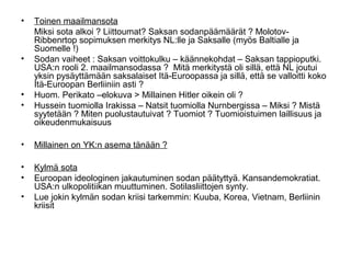 •   Toinen maailmansota
    Miksi sota alkoi ? Liittoumat? Saksan sodanpäämäärät ? Molotov-
    Ribbenrtop sopimuksen merkitys NL:lle ja Saksalle (myös Baltialle ja
    Suomelle !)
•   Sodan vaiheet : Saksan voittokulku – käännekohdat – Saksan tappioputki.
    USA:n rooli 2. maailmansodassa ? Mitä merkitystä oli sillä, että NL joutui
    yksin pysäyttämään saksalaiset Itä-Euroopassa ja sillä, että se valloitti koko
    Itä-Euroopan Berliiniin asti ?
•   Huom. Perikato –elokuva > Millainen Hitler oikein oli ?
•   Hussein tuomiolla Irakissa – Natsit tuomiolla Nurnbergissa – Miksi ? Mistä
    syytetään ? Miten puolustautuivat ? Tuomiot ? Tuomioistuimen laillisuus ja
    oikeudenmukaisuus

•   Millainen on YK:n asema tänään ?

•   Kylmä sota
•   Euroopan ideologinen jakautuminen sodan päätyttyä. Kansandemokratiat.
    USA:n ulkopolitiikan muuttuminen. Sotilasliittojen synty.
•   Lue jokin kylmän sodan kriisi tarkemmin: Kuuba, Korea, Vietnam, Berliinin
    kriisit
 