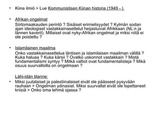 • Kiina ilmiö > Lue Kommunistisen Kiinan historia (1949 - )

• Afrikan ongelmat
  Siirtomaakauden perintö ? Sisäiset erimielisyydet ? Kylmän sodan
  ajan ideologiset vastakkainasettelut heijastuivat Afrikkaan (NL:n ja
  lännen kaverit). Millaiset ovat nyky-Afrikan ongelmat ja miksi niitä ei
  ole poistettu ?

• Islamilainen maailma
  Onko vastakkainasettelua läntisen ja islamilaisen maailman välillä ?
  Kuka haluaa ? Kuka kärsii ? Ovatko uskonnot vastakkain ? Mistä
  fundamentalismi syntyy ? Mitkä valtiot ovat fundamentalisteja ? Mikä
  osuus suurvalloilla on ongelmaan ?

  Lähi-idän tilanne:
• Miksi juutalaiset ja palestiinalaiset eivät ole päässeet pysyvään
  rauhaan > Ongelman ydinasiat. Miksi suurvallat eivät ole lopettaneet
  kriisiä > Onko oma lehmä ojassa ?
 