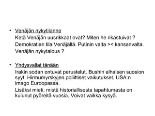 • Venäjän nykytilanne
  Ketä Venäjän uusrikkaat ovat? Miten he rikastuivat ?
  Demokratian tila Venäjällä. Putinin valta >< kansanvalta.
  Venäjän nykytalous ?

• Yhdysvallat tänään
  Irakin sodan ontuvat perustelut. Bushin alhaisen suosion
  syyt. Hirmumyrskyjen poliittiset vaikutukset. USA:n
  imago Euroopassa.
  Lisäksi mieti, mistä historiallisesta tapahtumasta on
  kulunut pyöreitä vuosia. Voivat vaikka kysyä.
 