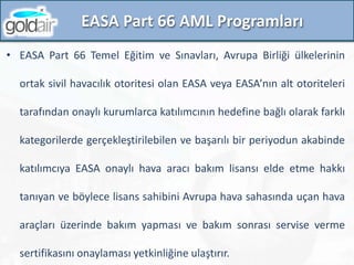 EASA Part 66 AML Programları
• EASA Part 66 Temel Eğitim ve Sınavları, Avrupa Birliği ülkelerinin
ortak sivil havacılık otoritesi olan EASA veya EASA’nın alt otoriteleri
tarafından onaylı kurumlarca katılımcının hedefine bağlı olarak farklı
kategorilerde gerçekleştirilebilen ve başarılı bir periyodun akabinde
katılımcıya EASA onaylı hava aracı bakım lisansı elde etme hakkı
tanıyan ve böylece lisans sahibini Avrupa hava sahasında uçan hava
araçları üzerinde bakım yapması ve bakım sonrası servise verme
sertifikasını onaylaması yetkinliğine ulaştırır.
 