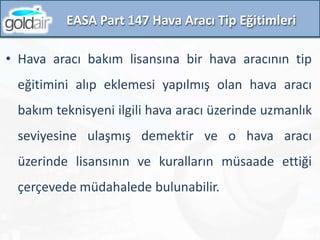EASA Part 147 Hava Aracı Tip Eğitimleri
• Hava aracı bakım lisansına bir hava aracının tip
eğitimini alıp eklemesi yapılmış olan hava aracı
bakım teknisyeni ilgili hava aracı üzerinde uzmanlık
seviyesine ulaşmış demektir ve o hava aracı
üzerinde lisansının ve kuralların müsaade ettiği
çerçevede müdahalede bulunabilir.
 
