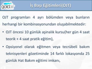 İş Başı Eğitimleri(OJT)
OJT programları 4 ayrı bölümden veya bunların
herhangi bir kombinasyonundan oluşabilmektedir:
• OJT öncesi 10 günlük aşinalık kursu(her gün 4 saat
teorik + 4 saat pratik eğitim),
• Opsiyonel olarak eğitmen veya tecrübeli bakım
teknisyenleri gözetiminde 14 farklı lokasyonda 25
günlük Hat Bakım eğitimi imkanı,
 