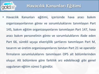 Havacılık Kanunları Eğitimi
• Havacılık Kanunları eğitimi, içerisinde hava aracı bakım
organizasyonlarının görev ve sorumluluklarını tanımlayan Part
145, bakım eğitim organizasyonlarını tanımlayan Part 147, hava
aracı bakım personelinin görev ve sorumluluklarını ifade eden
Part 66, sürekli uçuşa elverişlilik şartlarını tanımlayan Part M,
tasarım ve üretim organizasyonlarını tanıtan Part 21 ve operatör
firmaların sorumluluklarını tanımlayan OPS alt bölümlerinden
oluşur. Alt bölümlere göre farklılık arz edebileceği gibi genel
uygulanan eğitim süresi 5 gündür.
 