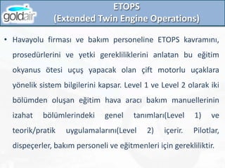 ETOPS
(Extended Twin Engine Operations)
• Havayolu firması ve bakım personeline ETOPS kavramını,
prosedürlerini ve yetki gerekliliklerini anlatan bu eğitim
okyanus ötesi uçuş yapacak olan çift motorlu uçaklara
yönelik sistem bilgilerini kapsar. Level 1 ve Level 2 olarak iki
bölümden oluşan eğitim hava aracı bakım manuellerinin
izahat bölümlerindeki genel tanımları(Level 1) ve
teorik/pratik uygulamalarını(Level 2) içerir. Pilotlar,
dispeçerler, bakım personeli ve eğitmenleri için gerekliliktir.
 