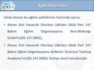 İşbirliklerimiz
Sahip olunan bu eğitim yetkilerinin haricinde ayrıca;
• Alman Sivil Havacılık Otoritesi LBA’den EASA Part 147
Bakım Eğitim Organizasyonu Aero-Bildungs
GmbH’ın(DE.147.0002),
• Alman Sivil Havacılık Otoritesi LBA’den EASA Part 147
Bakım Eğitim Organizasyonu AirBerlin Technical Training
Academy’nin(DE.147.0006) Türkiye resmi temsilcisidir.
 