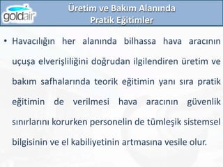 Üretim ve Bakım Alanında
Pratik Eğitimler
• Havacılığın her alanında bilhassa hava aracının
uçuşa elverişliliğini doğrudan ilgilendiren üretim ve
bakım safhalarında teorik eğitimin yanı sıra pratik
eğitimin de verilmesi hava aracının güvenlik
sınırlarını korurken personelin de tümleşik sistemsel
bilgisinin ve el kabiliyetinin artmasına vesile olur.
 
