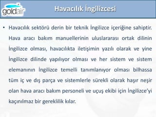 Havacılık İngilizcesi
• Havacılık sektörü derin bir teknik İngilizce içeriğine sahiptir.
Hava aracı bakım manuellerinin uluslararası ortak dilinin
İngilizce olması, havacılıkta iletişimin yazılı olarak ve yine
İngilizce dilinde yapılıyor olması ve her sistem ve sistem
elemanının İngilizce temelli tanımlanıyor olması bilhassa
tüm iç ve dış parça ve sistemlerle sürekli olarak haşır neşir
olan hava aracı bakım personeli ve uçuş ekibi için İngilizce’yi
kaçınılmaz bir gereklilik kılar.
 
