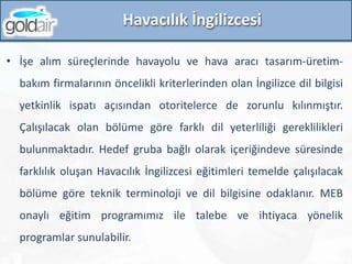 Havacılık İngilizcesi
• İşe alım süreçlerinde havayolu ve hava aracı tasarım-üretim-
bakım firmalarının öncelikli kriterlerinden olan İngilizce dil bilgisi
yetkinlik ispatı açısından otoritelerce de zorunlu kılınmıştır.
Çalışılacak olan bölüme göre farklı dil yeterliliği gereklilikleri
bulunmaktadır. Hedef gruba bağlı olarak içeriğindeve süresinde
farklılık oluşan Havacılık İngilizcesi eğitimleri temelde çalışılacak
bölüme göre teknik terminoloji ve dil bilgisine odaklanır. MEB
onaylı eğitim programımız ile talebe ve ihtiyaca yönelik
programlar sunulabilir.
 