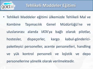 Tehlikeli Maddeler Eğitimi
• Tehlikeli Maddeler eğitimi ülkemizde Tehlikeli Mal ve
Kombine Taşımacılık Genel Müdürlüğü’ne ve
uluslararası alanda IATA’ya bağlı olarak pilotlar,
hostesler, dispeçerler, kargo kabul-gönderici-
paketleyici personeller, acente personelleri, handling
ve yük kontrol personeli ve lojistik ve depo
personellerine yönelik olarak verilmektedir.
 
