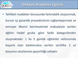 Tehlikeli Maddeler Eğitimi
• Tehlikeli maddeler konusunda farkındalık oluşturmak,
kurum içi güvenlik prosedürlerini sağlamlaştırmak ve
emniyet ilkesini benimsetmek maksadıyla verilen
eğitim hedef gruba göre farklı kategorilerden
oluşmaktadır. 1 ila 5 günlük eğitimler neticesinde
başarılı olan katılımcılara verilen sertifika 2 yıl
boyunca uluslararası geçerliliğe sahiptir.
 