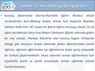 GoldAir TC-AeroBildung İşbirliğine Dair
• Kuruluş döneminde Dornier/Fairchild Eğitim Merkezi olarak
isimlendirilen Aero-Bildung GmbH, Alman Sivil Havacılık Otoritesi
LBA’den EASA Part 147 onaylı bir Bakım Eğitim Kuruluşu olarak 15 yılı
aşkın tecrübesiyle Hava Aracı Bakım Teknisyeni Eğitimi alanında global
bir role sahiptir. Merkezi Münih’te olan kuruluş bugün Türkiye’de
olduğu gibi dünyanın birçok ülkesinde atölye eğitimlerinden temel
eğitime, eğitmen eğitiminden tip eğitimlerine kadar geniş yelpazede
bir faaliyet göstermektedir. Hepsi alanında uzman eğitmenlerle tam
teşekküllü teorik ve pratik ortamlarda verilen eğitimler yüksek
standartlardadır.
 