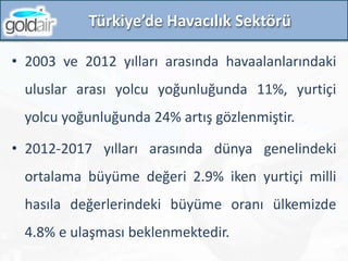 • 2003 ve 2012 yılları arasında havaalanlarındaki
uluslar arası yolcu yoğunluğunda 11%, yurtiçi
yolcu yoğunluğunda 24% artış gözlenmiştir.
• 2012-2017 yılları arasında dünya genelindeki
ortalama büyüme değeri 2.9% iken yurtiçi milli
hasıla değerlerindeki büyüme oranı ülkemizde
4.8% e ulaşması beklenmektedir.
Türkiye’de Havacılık Sektörü
 