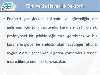 • Endüstri genişlerken kalitenin ve güvenliğin de
gelişmesi için tüm personelin kurallara bağlı olarak
profesyonel bir şekilde eğitilmesi gerekecek ve bu
kuralların global bir endüstri olan havacılığın ruhuna
uygun olarak genel kabul gören yöntemler üzerine
inşa edilmesi önemini koruyacaktır.
Türkiye’de Havacılık Sektörü
 