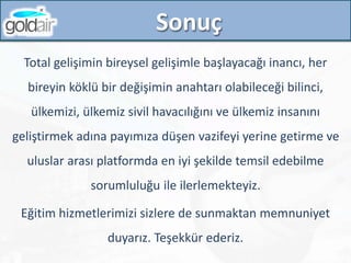 Sonuç
Total gelişimin bireysel gelişimle başlayacağı inancı, her
bireyin köklü bir değişimin anahtarı olabileceği bilinci,
ülkemizi, ülkemiz sivil havacılığını ve ülkemiz insanını
geliştirmek adına payımıza düşen vazifeyi yerine getirme ve
uluslar arası platformda en iyi şekilde temsil edebilme
sorumluluğu ile ilerlemekteyiz.
Eğitim hizmetlerimizi sizlere de sunmaktan memnuniyet
duyarız. Teşekkür ederiz.
 