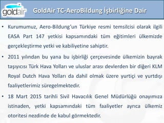 • Kurumumuz, Aero-Bildung’un Türkiye resmi temsilcisi olarak ilgili
EASA Part 147 yetkisi kapsamındaki tüm eğitimleri ülkemizde
gerçekleştirme yetki ve kabiliyetine sahiptir.
• 2011 yılından bu yana bu işbirliği çerçevesinde ülkemizin bayrak
taşıyıcısı Türk Hava Yolları ve uluslar arası devlerden bir diğeri KLM
Royal Dutch Hava Yolları da dahil olmak üzere yurtiçi ve yurtdışı
faaliyetlerimiz süregelmektedir.
• 18 Mart 2015 tarihli Sivil Havacılık Genel Müdürlüğü onayımıza
istinaden, yetki kapsamındaki tüm faaliyetler ayrıca ülkemiz
otoritesi nezdinde de kabul görmektedir.
GoldAir TC-AeroBildung İşbirliğine Dair
 