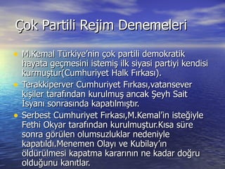 Çok Partili Rejim Denemeleri M.Kemal Türkiye’nin çok partili demokratik  hayata geçmesini istemiş ilk siyasi partiyi kendisi kurmuştur(Cumhuriyet Halk Fırkası). Terakkiperver Cumhuriyet Fırkası,vatansever kişiler tarafından kurulmuş ancak Şeyh Sait İsyanı sonrasında kapatılmıştır. Serbest Cumhuriyet Fırkası,M.Kemal’in isteğiyle Fethi Okyar tarafından kurulmuştur.Kısa süre sonra görülen olumsuzluklar nedeniyle  kapatıldı.Menemen Olayı ve Kubilay’ın öldürülmesi kapatma kararının ne kadar doğru olduğunu kanıtlar. 