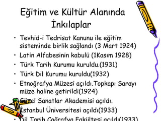 Eğitim ve Kültür Alanında İnkılaplar  Tevhid-i Tedrisat Kanunu ile eğitim sisteminde birlik sağlandı (3 Mart 1924) Latin Alfabesinin kabulü (1Kasım 1928) Türk Tarih Kurumu kuruldu.(1931) Türk Dil Kurumu kuruldu(1932) Etnoğrafya Müzesi açıldı.Topkapı Sarayı müze haline getirildi(1924) Güzel Sanatlar Akademisi açıldı. İstanbul Üniversitesi açıldı(1933) Dil Tarih Coğrafya Fakültesi açıldı(1933) 