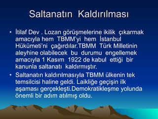 Saltanatın  Kaldırılması İtilaf Dev . Lozan görüşmelerine ikilik  çıkarmak amacıyla hem  TBMM’yi  hem  İstanbul  Hükümeti’ni  çağırdılar.TBMM  Türk Milletinin aleyhine olabilecek  bu  durumu  engellemek  amacıyla 1 Kasım  1922 de kabul  ettiği  bir  kanunla saltanatı  kaldırmıştır.  Saltanatın kaldırılmasıyla TBMM ülkenin tek temsilcisi haline geldi. Laikliğe geçişin ilk aşaması gerçekleşti.Demokratikleşme yolunda önemli bir adım atılmış oldu.  